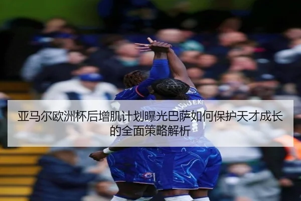 亚马尔欧洲杯后增肌计划曝光巴萨如何保护天才成长的全面策略解析
